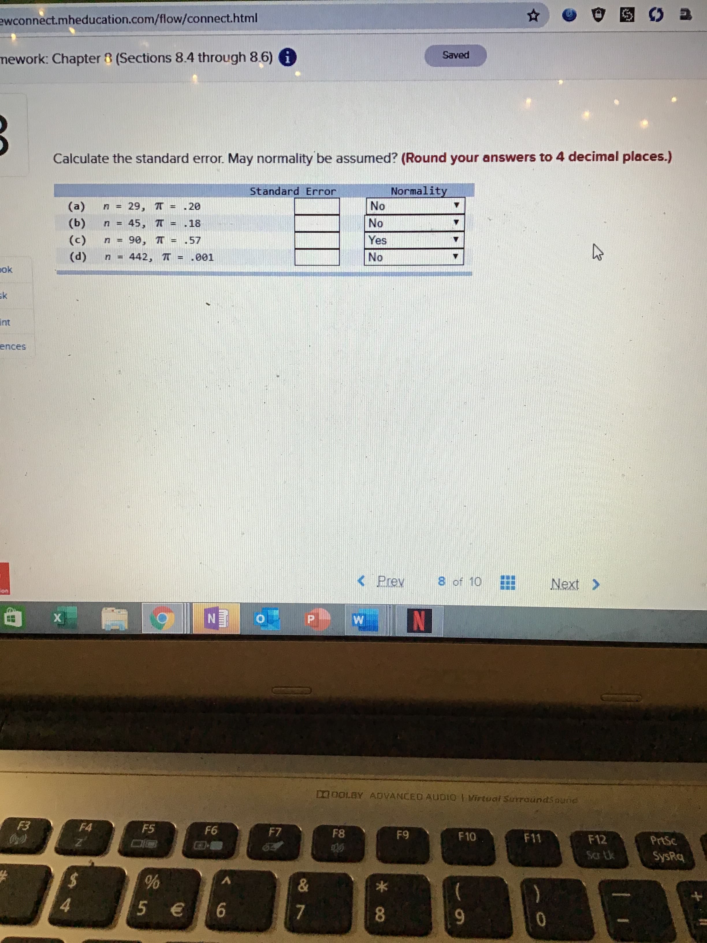 ewconnect.mheducation.com/flow/connect.html
Saved
mework: Chapter 8 (Sections 8.4 through 8.6) i
Calculate the standard error. May normality be assumed? (Round your answers to 4 decimal places.)
Standard Error
Normality
No
(a)
29, T = .20
(ь)
45, T
18
No
%3D
(c)
n = 90, T
.57
Yes
(d)
442, T
1.001
No
ok
sk
int
ences
< Prev
8 of 10
Next >
N
N
W
O0OLAY ADVANCED AUDIO I Virtual SurraundSound
F3
F4
F5
F6
F7
F8
F9
F10
F11
F12
PrtSc
Scr Lk
SysRq
&
5€
6
7
8.
9-
*00
