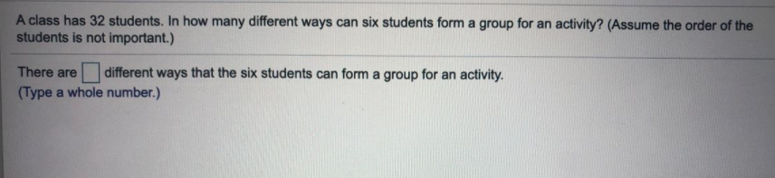 A class has 32 students. In how many different ways can six students form a group for an activity? (Assume the order of the
students is not important.)
There are
different ways that the six students can form a group for an activity.
(Type a whole number.)
