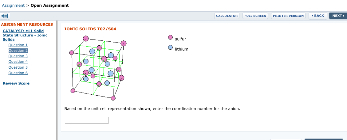 Assignment > Open Assignment
( BACK
FULL SCREEN
NEXT
CALCULATOR
PRINTER VERSION
ASSIGNMENT RESOURCES
IONIC SOLIDS T02/S04
CATALYST: c11 Solid
State Structure - Ionic
Solids
sulfur
Question 1
lithium
Question
Question 3
Question 4
Question 5
Question 6
Review Score
Based on the unit cell representation shown, enter the coordination number for the anion.
