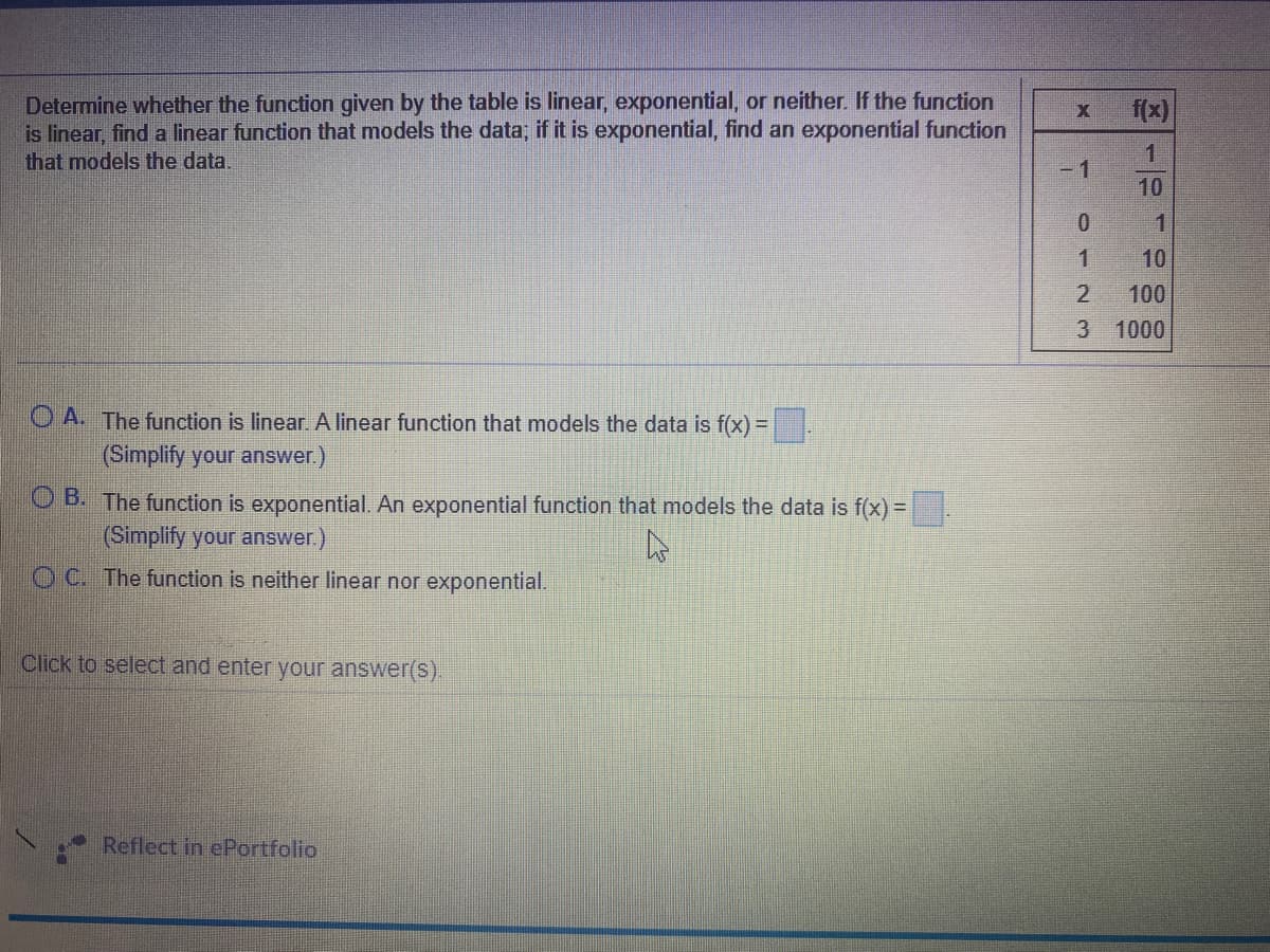 Determine whether the function given by the table is linear, exponential, or neither. If the function
is linear, find a linear function that models the data, if it is exponential, find an exponential function
that models the data.
f(x)
-1
10
1
10
100
3 1000
O A. The function is linear A linear function that models the data is f(x)%=D
(Simplify your answer.)
O B. The function is exponential. An exponential function that models the data is f(x) =.
(Simplify your answer.)
O C. The function is neither linear nor exponential.
Click to select and enter your answer(s).
Reflect in ePortfolio
