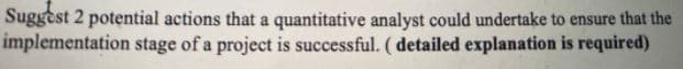 Suggest 2 potential actions that a quantitative analyst could undertake to ensure that the
implementation stage of a project is successful. ( detailed explanation is required)
