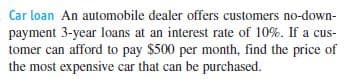 Car loan An automobile dealer offers customers no-down-
payment 3-year loans at an interest rate of 10%. If a cus-
tomer can afford to pay $500 per month, find the price of
the most expensive car that can be purchased.
