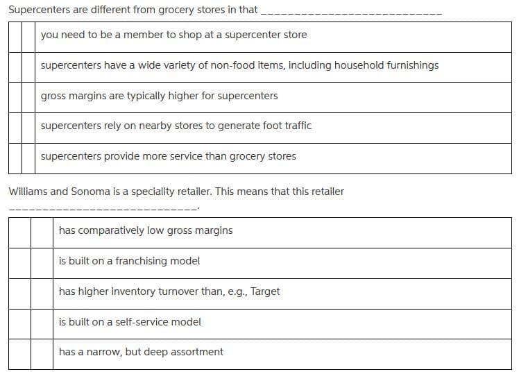 Supercenters are different from grocery stores in that
you need to be a member to shop at a supercenter store
supercenters have a wide variety of non-food items, including household furnishings
gross margins are typically higher for supercenters
supercenters rely on nearby stores to generate foot traffic
supercenters provide more service than grocery stores
Williams and Sonoma is a speciality retailer. This means that this retailer
has comparatively low gross margins
is built on a franchising model
has higher inventory turnover than, e.g., Target
is built on a self-service model
has a narrow, but deep assortment
