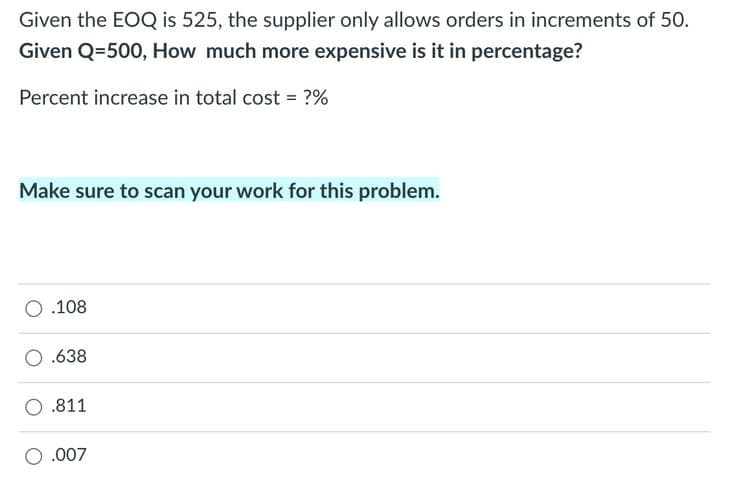 Given the EOQ is 525, the supplier only allows orders in increments of 50.
Given Q=500, How much more expensive is it in percentage?
Percent increase in total cost = ?%
Make sure to scan your work for this problem.
O .108
.638
.811
.007
