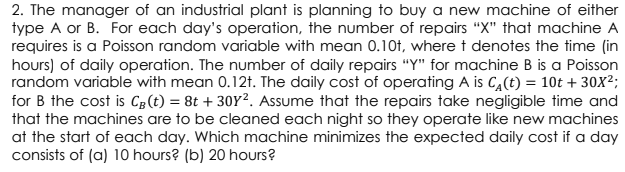 2. The manager of an industrial plant is planning to buy a new machine of either
type A or B. For each day's operation, the number of repairs "X" that machine A
requires is a Poisson random variable with mean 0.10t, where t denotes the time (in
hours) of daily operation. The number of daily repairs "Y" for machine B is a Poisson
random variable with mean 0.12t. The daily cost of operating A is C,(t) = 10t + 30X²;
for B the cost is C3(t) = 8t + 30Y². Assume that the repairs take negligible time and
that the machines are to be cleaned each night so they operate like new machines
at the start of each day. Which machine minimizes the expected daily cost if a day
consists of (a) 10 hours? (b) 20 hours?
