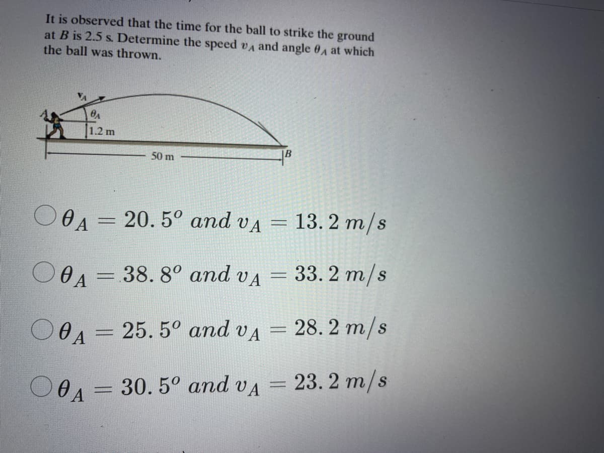 It is observed that the time for the ball to strike the ground
at B is 2.5 s. Determine the speed vA and angle 0A at which
the ball was thrown.
1.2 m
50 m
13. 2 m/s
O OA = 20.5° and vA =
33. 2 m/s
0A= 38. 8° and vA
28. 2 m/s
= 25. 5° and vA =
0 A
OOA = = 23. 2 m/s
30. 5° and VA
0 A
