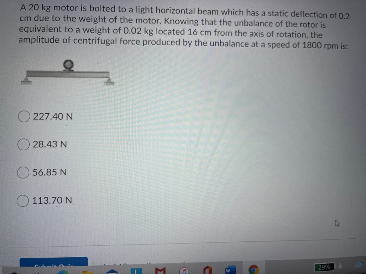 A 20 kg motor is bolted to a light horizontal beam which has a static deflection of 0.2
cm due to the weight of the motor. Knowing that the unbalance of the rotor is
equivalent to a weight of 0.02 kg located 16 cm from the axis of rotation, the
amplitude of centrifugal force produced by the unbalance at a speed of 1800 rpm is:
O 227.40 N
28.43 N
56.85 N
113.70 N
29%
