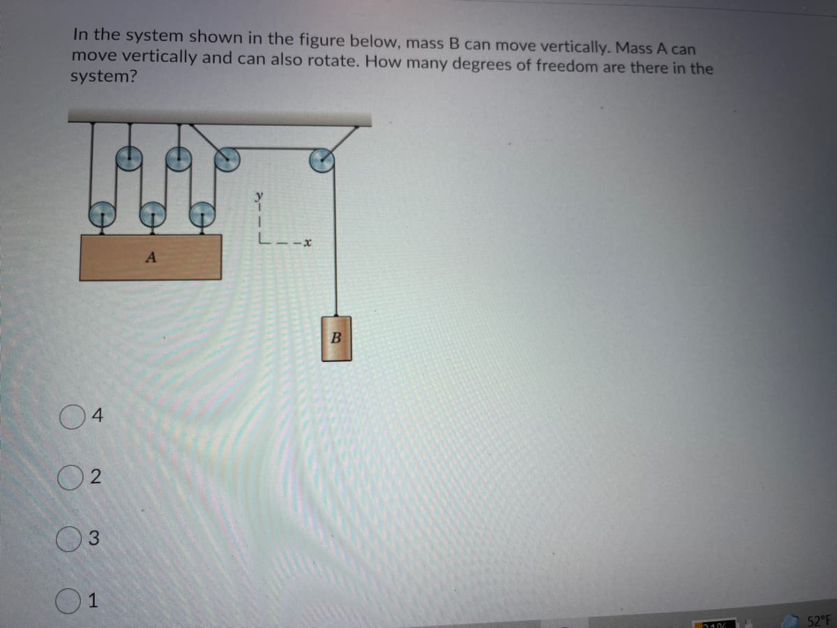 In the system shown in the figure below, mass B can move vertically. Mass A can
move vertically and can also rotate. How many degrees of freedom are there in the
system?
L--x
A
4.
3.
1
52°F
2106
2.
