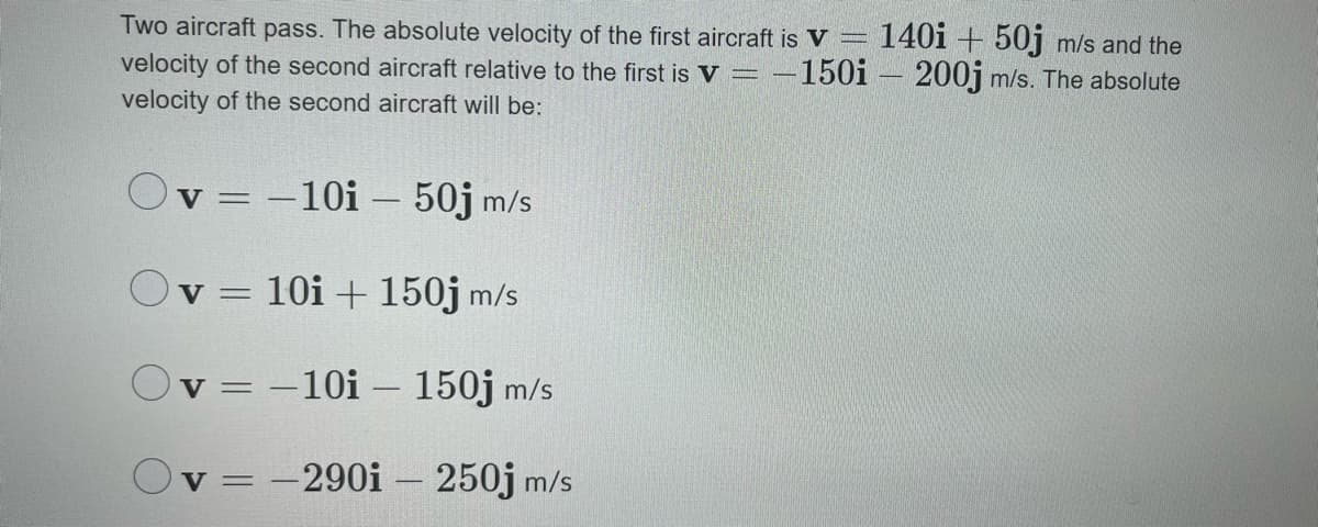 Two aircraft pass. The absolute velocity of the first aircraft is V =
velocity of the second aircraft relative to the first is V =
velocity of the second aircraft will be:
140i + 50j m/s and the
-150i – 200j m/s. The absolute
v = -10i – 50j m/s
Ov = 10i + 150j m/s
%3D
Oy =
-10i – 150j m/s
= -290i – 250j m/s
V =
