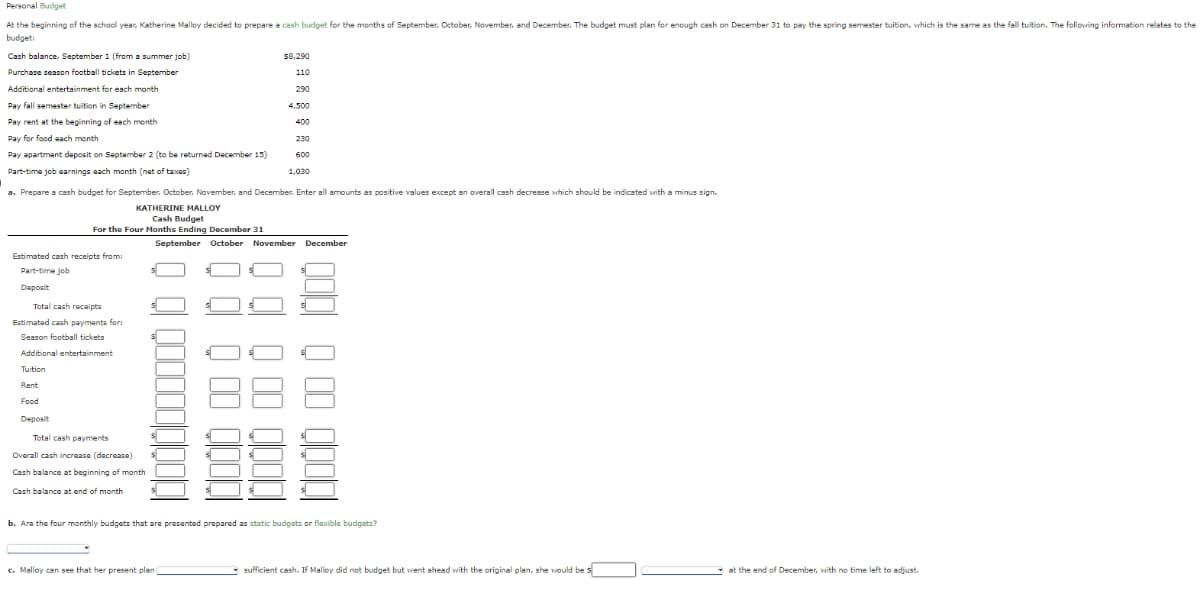Personal Budget
At the beginning of the school year, Katherine Malloy decided to prepare a cash budget for the months of September, October, November, and December. The budget must plan for enough cash on December 31 to pay the spring semester tuition, which is the same as the fall tuition. The following information relates to the
budget:
Cash balance, September 1 (from a summer job)
Purchase season football tickets in September
Additional entertainment for each month
Pay fall semester tuition in September
Pay rent at the beginning of each month
Pay for food each month
Estimated cash receipts from
Part-time job
Deposit
Pay apartment deposit on September 2 (to be returned December 15)
Part-time job earnings each month (net of taxes)
a. Prepare a cash budget for September, October, November, and December. Enter all amounts as positive values except an overall cash decrease which should be indicated with a minus sign.
KATHERINE MALLOY
Cash Budget
For the Four Months Ending December 31
Total cash receipts
Estimated cash payments for:
Season football tickets
Additional entertainment
T
Tuition
Rent
Food
Deposit
Total cash payments
Overall cash increase (decrease)
Cash balance at beginning of month
Cash balance at end of month
$8,290
110
290
4.500
400
-
230
c. Malloy can see that her present plan)
1000 000 10 0
600
September October November December
1,030
b. Are the four monthly budgets that are presented prepared as static budgets or flexible budgets?
QOQ Q OD QOODI
sufficient cash. If Malloy did not budget but went ahead with the original plan, she would be s
at the end of December, with no time left to adjust.