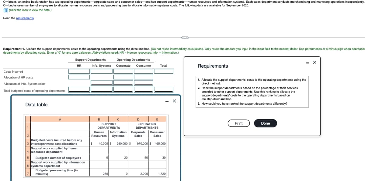 O-books, an online book retailer, has two operating departments-corporate sales and consumer sales and two support departments-human resources and information systems. Each sales department conducts merchandising and marketing operations independently
O-books uses number of employees to allocate human resources costs and processing time to allocate information systems costs. The following data are available for September 2020:
(Click the icon to view the data.)
Read the requirements.
Requirement 1. Allocate the support departments' costs to the operating departments using the direct method. (Do not round intermediary calculations. Only round the amount you input in the input field to the nearest dollar. Use parentheses or a minus sign when decreasing
departments by allocating costs. Enter a "0" for any zero balances. Abbreviations used: HR= Human resources; Info. = Information.)
Costs incurred
Allocation of HR costs
Allocation of Info. System costs
Total budgeted costs of operating departments
Data table
1
2
A
Support Departments
HR
Budgeted costs incurred before any
3 interdepartment cost allocations
Support work supplied by human
4 resources department
5
7
Budgeted number of employees
Support work supplied by information
6 systems department
Budgeted processing time (in
minutes)
Info. Systems
B
Operating Departments
Corporate
Consumer
SUPPORT
DEPARTMENTS
C
Human Information
Resources Systems
0
$ 40,000 $ 240,000 $
280
20
0
D
OPERATING
DEPARTMENTS
E
Corporate Consumer
Sales
Sales
50
Total
970,000 $ 465,000
2,000
30
1,720
Requirements
1. Allocate the support departments' costs to the operating departments using the
direct method.
2. Rank the support departments based on the percentage of their services
provided to other support departments. Use this ranking to allocate the
support departments' costs to the operating departments based on
the step-down method.
3. How could you have ranked the support departments differently?
Print
- X
Done