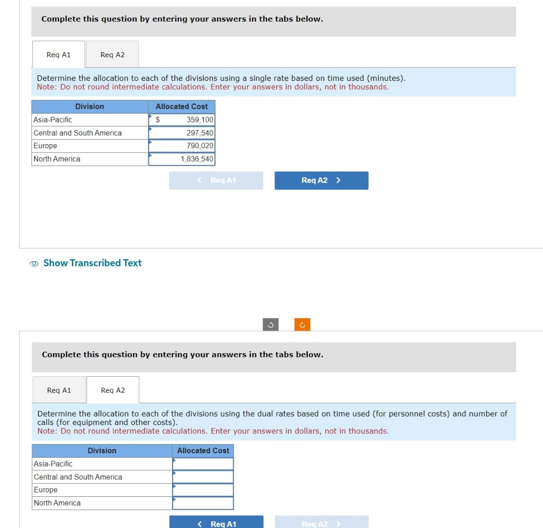 Complete this question by entering your answers in the tabs below.
Req A1
Reg A2
Determine the allocation to each of the divisions using a single rate based on time used (minutes).
Note: Do not round intermediate calculations. Enter your answers in dollars, not in thousands.
Division
Asia-Pacific
Central and South America
Europe
North America
Show Transcribed Text
Req A1
Reg A2
Allocated Cost
Division
$
Asia-Pacific
Central and South America
Europe
North America
359,100
297,540
790,020
1,836,540
Complete this question by entering your answers in the tabs below.
< Req A1
Req A2 >
Determine the allocation to each of the divisions using the dual rates based on time used (for personnel costs) and number of
calls (for equipment and other costs).
Note: Do not round intermediate calculations. Enter your answers in dollars, not in thousands.
Allocated Cost
Ć
< Req A1
Req A2 >