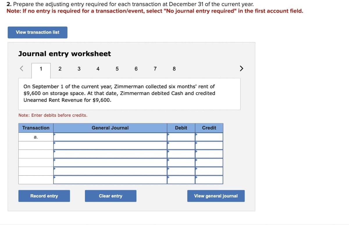 2. Prepare the adjusting entry required for each transaction at December 31 of the current year.
Note: If no entry is required for a transaction/event, select "No journal entry required" in the first account field.
View transaction list
Journal entry worksheet
<
1
2
Transaction
a.
Note: Enter debits before credits.
3
Record entry
4 5
On September 1 of the current year, Zimmerman collected six months' rent of
$9,600 on storage space. At that date, Zimmerman debited Cash and credited
Unearned Rent Revenue for $9,600.
General Journal
6
Clear entry
7
8
Debit
Credit
View general journal