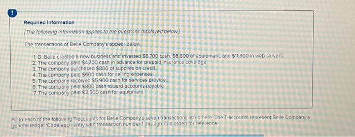 Required Information
[The following information applies to the questions displayed below]
The transactions of Belle Company's appear below
1. D. Belle created a new business and invested $6.700 cash. $6.800 of equipment, and $11,300 in web servers,
2. The company paid $4,700 cash in advance for prepaid insurance coverage.
3. The company purchased $800 of supplies on credit
4. The company paid $600 cash for selling expenses.
5. The company received $5.900 cash for services provided.
6. The company paid $800 cash toward accounts payable.
7. The company paid $2.500 cash for equipment
Fill in each of the following T-accounts for Belle Company's seven transactions listed here. The T-accounts represent Belle Company's
general ledger Code each entry with transaction number 1 through 7 (in orden for reference