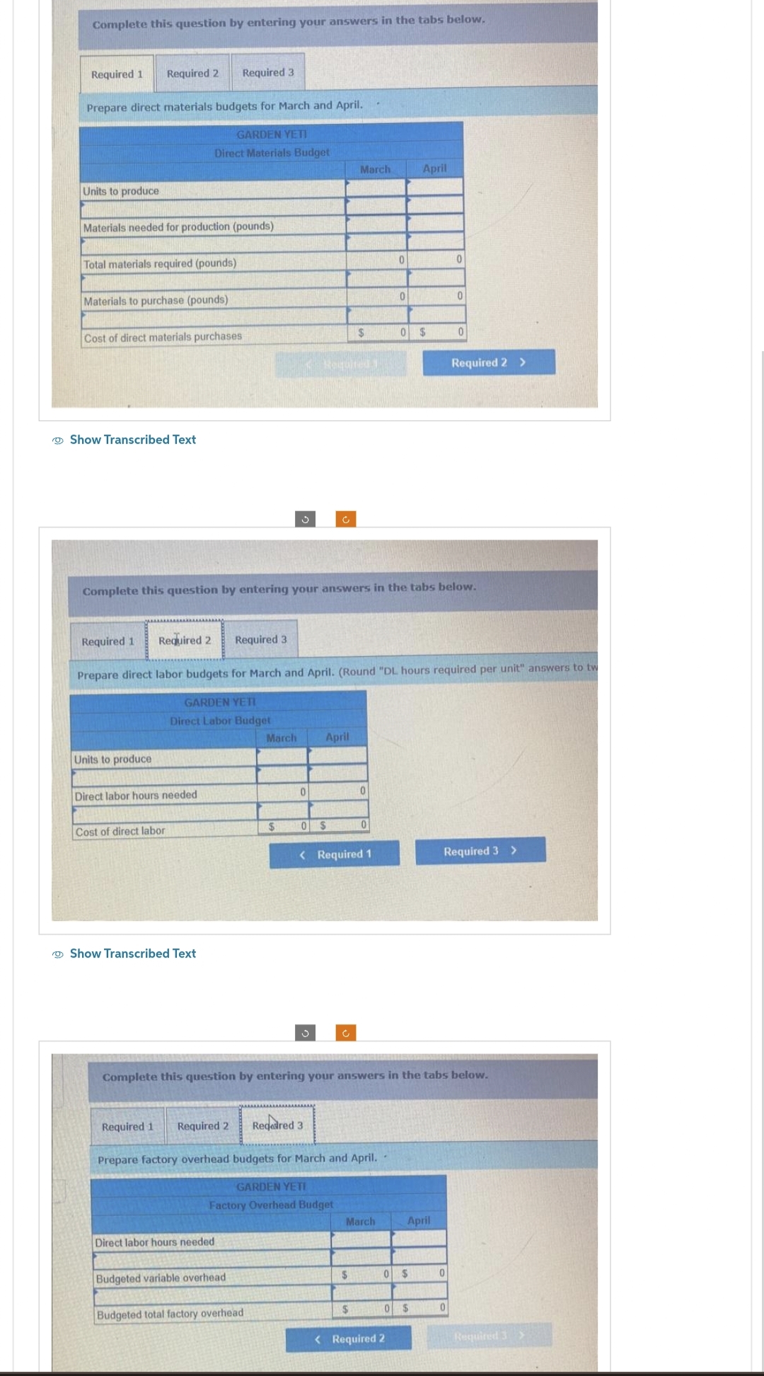 Complete this question by entering your answers in the tabs below.
Required 1 Required 2
Prepare direct materials budgets for March and April.
GARDEN YETI
Direct Materials Budget
Units to produce
Materials needed for production (pounds)
Total materials required (pounds)
Materials to purchase (pounds)
Cost of direct materials purchases
Show Transcribed Text
Units to produce
Direct labor hours needed
Cost of direct labor
Required 3
Show Transcribed Text
Required 1 Required 2
Direct labor hours needed
Budgeted variable overhead
March
$
Budgeted total factory overhead
Complete this question by entering your answers in the tabs below.
0
Required 1 Required 2 Required 3
Prepare direct labor budgets for March and April. (Round "DL hours required per unit" answers to tw
GARDEN YETI
Direct Labor Budget
Requited 1
Ĉ
0$
April
Regedred 3
March
$
< Required 1
Prepare factory overhead budgets for March and April.
GARDEN YETI
Factory Overhead Budget
0
$
0
$
March
0
0
Complete this question by entering your answers in the tabs below.
0 $
April
< Required 2
0 $
April
0 $
0
0
0
0
Required 2 >
0
Required 3 >
Required 3>