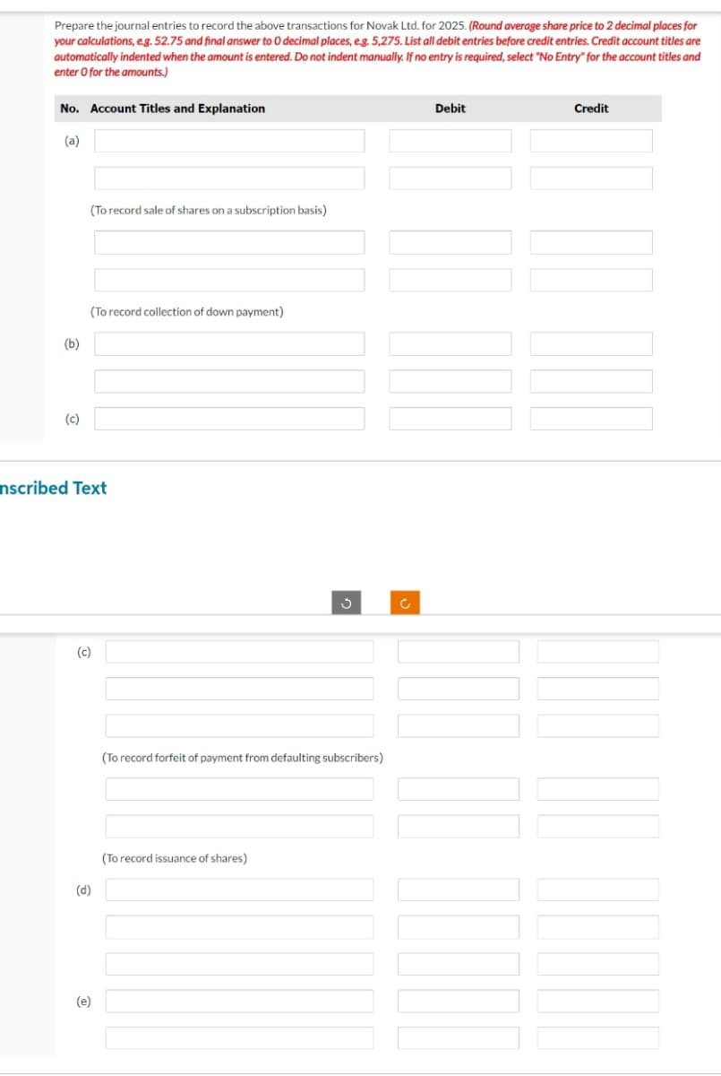 Prepare the journal entries to record the above transactions for Novak Ltd. for 2025. (Round average share price to 2 decimal places for
your calculations, e.g. 52.75 and final answer to O decimal places, e.g. 5,275. List all debit entries before credit entries. Credit account titles are
automatically indented when the amount is entered. Do not indent manually. If no entry is required, select "No Entry" for the account titles and
enter o for the amounts.)
No. Account Titles and Explanation
(a)
(b)
(c)
(To record sale of shares on a subscription basis)
(To record collection of down payment)
nscribed Text
(c)
(d)
(e)
3
(To record forfeit of payment from defaulting subscribers)
(To record issuance of shares)
c
Debit
Credit