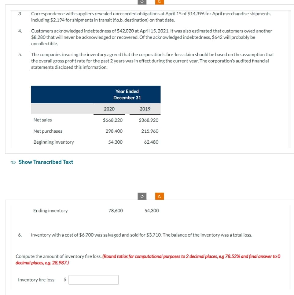 3.
4.
5.
Correspondence with suppliers revealed unrecorded obligations at April 15 of $14,396 for April merchandise shipments,
including $2,194 for shipments in transit (f.o.b. destination) on that date.
6.
Customers acknowledged indebtedness of $42,020 at April 15, 2021. It was also estimated that customers owed another
$8,280 that will never be acknowledged or recovered. Of the acknowledged indebtedness, $642 will probably be
uncollectible.
The companies insuring the inventory agreed that the corporation's fire-loss claim should be based on the assumption that
the overall gross profit rate for the past 2 years was in effect during the current year. The corporation's audited financial
statements disclosed this information:
Net sales
Net purchases
Beginning inventory
Show Transcribed Text
Ending inventory
Year Ended
December 31
Inventory fire loss
2020
$
$568,220
298,400
54,300
78,600
2019
$368,920
215,960
62,480
c
Inventory with a cost of $6,700 was salvaged and sold for $3,710. The balance of the inventory was a total loss.
54,300
Compute the amount of inventory fire loss. (Round ratios for computational purposes to 2 decimal places, e.g 78.52% and final answer to O
decimal places, e.g. 28,987.)