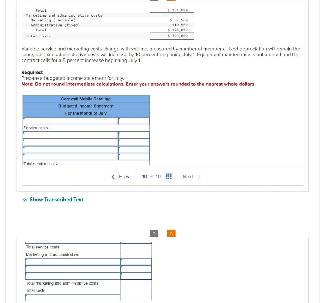 Total
Marketing and administrative costs
Marketing (variable)
Administrative (fixed)
Total
Total costs
Variable service and marketing costs change with volume, measured by number of members. Fixed depreciation will remain the
same, but fixed administrative costs will increase by 10 percent beginning July 1. Equipment maintenance is outsourced and the
contract calls for a 5 percent increase beginning July 1.
Service costs:
Required:
Prepare a budgeted income statement for July.
Note: Do not round intermediate calculations. Enter your answers rounded to the nearest whole dollars.
Total service costs
Cornwall Mobile Detailing
Budgeted Income Statement
For the Month of July
Show Transcribed Text
Total service costs
Marketing and administrative:
Total marketing and administrative costs
Total costs
< Prev
$ 181,000
10 of 10
$ 37,500
110,500
$ 148,000
$ 329,000
g
▬▬▬ Next >
‒‒‒