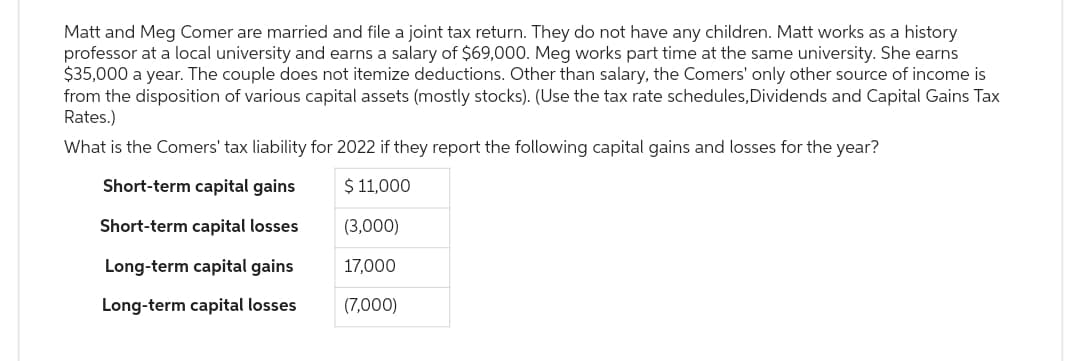 Matt and Meg Comer are married and file a joint tax return. They do not have any children. Matt works as a history
professor at a local university and earns a salary of $69,000. Meg works part time at the same university. She earns
$35,000 a year. The couple does not itemize deductions. Other than salary, the Comers' only other source of income is
from the disposition of various capital assets (mostly stocks). (Use the tax rate schedules, Dividends and Capital Gains Tax
Rates.)
What is the Comers' tax liability for 2022 if they report the following capital gains and losses for the year?
Short-term capital gains
$ 11,000
Short-term capital losses
(3,000)
Long-term capital gains
17,000
Long-term capital losses
(7,000)