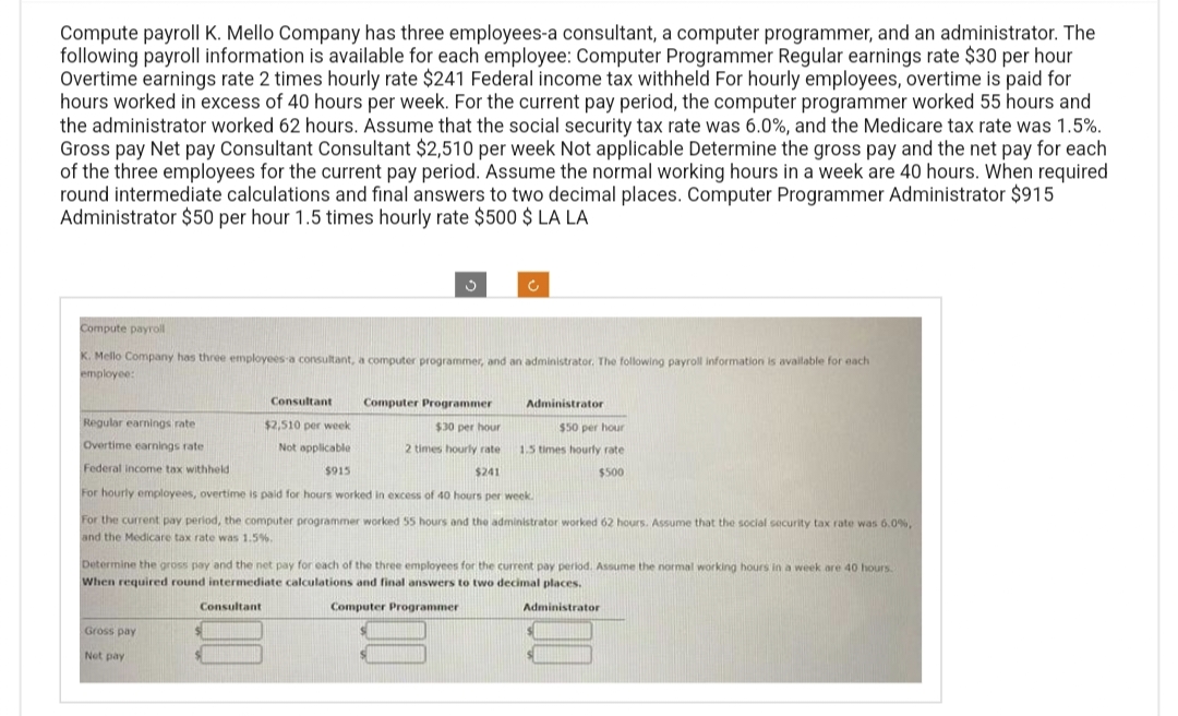 Compute payroll K. Mello Company has three employees-a consultant, a computer programmer, and an administrator. The
following payroll information is available for each employee: Computer Programmer Regular earnings rate $30 per hour
Overtime earnings rate 2 times hourly rate $241 Federal income tax withheld For hourly employees, overtime is paid for
hours worked in excess of 40 hours per week. For the current pay period, the computer programmer worked 55 hours and
the administrator worked 62 hours. Assume that the social security tax rate was 6.0%, and the Medicare tax rate was 1.5%.
Gross pay Net pay Consultant Consultant $2,510 per week Not applicable Determine the gross pay and the net pay for each
of the three employees for the current pay period. Assume the normal working hours in a week are 40 hours. When required
round intermediate calculations and final answers to two decimal places. Computer Programmer Administrator $915
Administrator $50 per hour 1.5 times hourly rate $500 $ LA LA
Compute payroll
K. Mello Company has three employees a consultant, a computer programmer, and an administrator. The following payroll information is available for each
employee:
Regular earnings rate
Overtime earnings rate
Federal income tax withheld
3
Consultant
$2,510 per week
Not applicable
$915
Computer Programmer
$30 per hour
2 times hourly rate
$241
For hourly employees, overtime is paid for hours worked in excess of 40 hours per week.
For the current pay period, the computer programmer worked 55 hours and the administrator worked 62 hours. Assume that the social security tax rate was 6.0%,
and the Medicare tax rate was 1.5%.
c
Gross pay
Net pay
Administrator
$50 per hour
1.5 times hourly rate
$500
Determine the gross pay and the net pay for each of the three employees for the current pay period. Assume the normal working hours in a week are 40 hours.
When required round intermediate calculations and final answers to two decimal places.
Consultant
Computer Programmer
Administrator