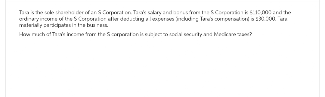 Tara is the sole shareholder of an S Corporation. Tara's salary and bonus from the S Corporation is $110,000 and the
ordinary income of the S Corporation after deducting all expenses (including Tara's compensation) is $30,000. Tara
materially participates in the business.
How much of Tara's income from the S corporation is subject to social security and Medicare taxes?