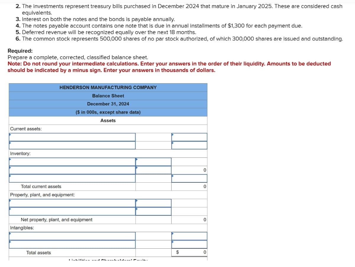 2. The investments represent treasury bills purchased in December 2024 that mature in January 2025. These are considered cash
equivalents.
3. Interest on both the notes and the bonds is payable annually.
4. The notes payable account contains one note that is due in annual installments of $1,300 for each payment due.
5. Deferred revenue will be recognized equally over the next 18 months.
6. The common stock represents 500,000 shares of no par stock authorized, of which 300,000 shares are issued and outstanding.
Required:
Prepare a complete, corrected, classified balance sheet.
Note: Do not round your intermediate calculations. Enter your answers in the order of their liquidity. Amounts to be deducted
should be indicated by a minus sign. Enter your answers in thousands of dollars.
Current assets:
Inventory:
Total current assets
Property, plant, and equipment:
HENDERSON MANUFACTURING COMPANY
Balance Sheet
December 31, 2024
($ in 000s, except share data)
Assets
Net property, plant, and equipment
Intangibles:
Total assets
ILLIBA_---
$
0
0
0
0