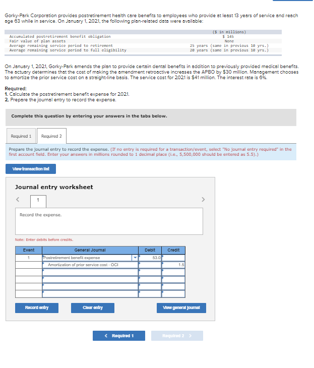Gorky-Park Corporation provides postretirement health care benefits to employees who provide at least 13 years of service and reach
age 63 while in service. On January 1, 2021, the following plan-related data were available:
Accumulated postretirement benefit obligation
Fair value of plan assets
Average remaining service period to retirement
Average remaining service period to full eligibility
Required:
1. Calculate the postretirement benefit expense for 2021.
2. Prepare the journal entry to record the expense.
On January 1, 2021, Gorky-Park amends the plan to provide certain dental benefits in addition to previously provided medical benefits.
The actuary determines that the cost of making the amendment retroactive increases the APBO by $30 million. Management chooses
to amortize the prior service cost on a straight-line basis. The service cost for 2021 is $41 million. The interest rate is 6%.
Complete this question by entering your answers in the tabs below.
Journal entry worksheet
Required 1
Required 2
Prepare the journal entry to record the expense. (If no entry is required for a transaction/event, select "No journal entry required" in the
first account field. Enter your answers in millions rounded to 1 decimal place (i.e., 5,500,000 should be entered as 5.5).)
View transaction list
1
Record the expense.
Note: Enter debits before credits.
Event
1
General Journal
Postretirement benefit expense
Amortization of prior service cost-OCI
Record entry
Clear entry
< Required 1
Debit
53.0
Credit
25 years (same in previous 18 yrs.)
28 years (sane in previous 18 yrs.)
1.5
($ in millions)
$ 145
None
View general Journal
Required 2 >