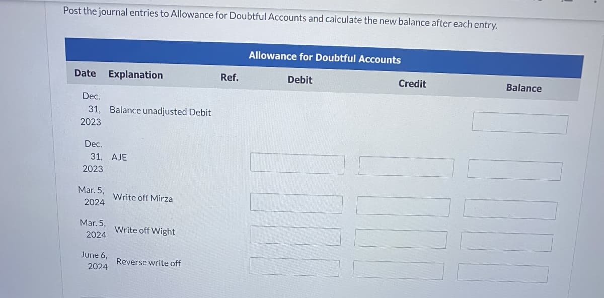 Post the journal entries to Allowance for Doubtful Accounts and calculate the new balance after each entry.
Date Explanation
Dec.
31, Balance unadjusted Debit
2023
Dec.
31, AJE
2023
Mar. 5,
2024
Mar. 5,
2024
June 6,
2024
Write off Mirza
Write off Wight
Reverse write off
Ref.
Allowance for Doubtful Accounts
Debit
MAT
Credit
Balance