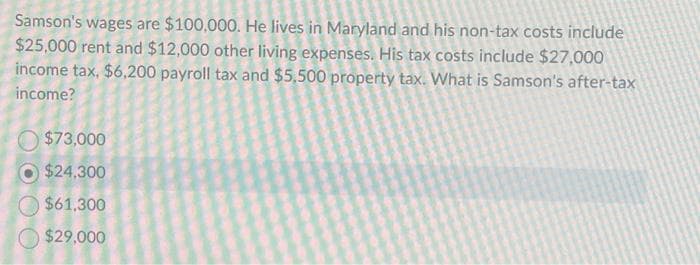 Samson's wages are $100,000. He lives in Maryland and his non-tax costs include
$25,000 rent and $12,000 other living expenses. His tax costs include $27,000
income tax, $6,200 payroll tax and $5,500 property tax. What is Samson's after-tax
income?
$73,000
$24,300
$61,300
$29,000