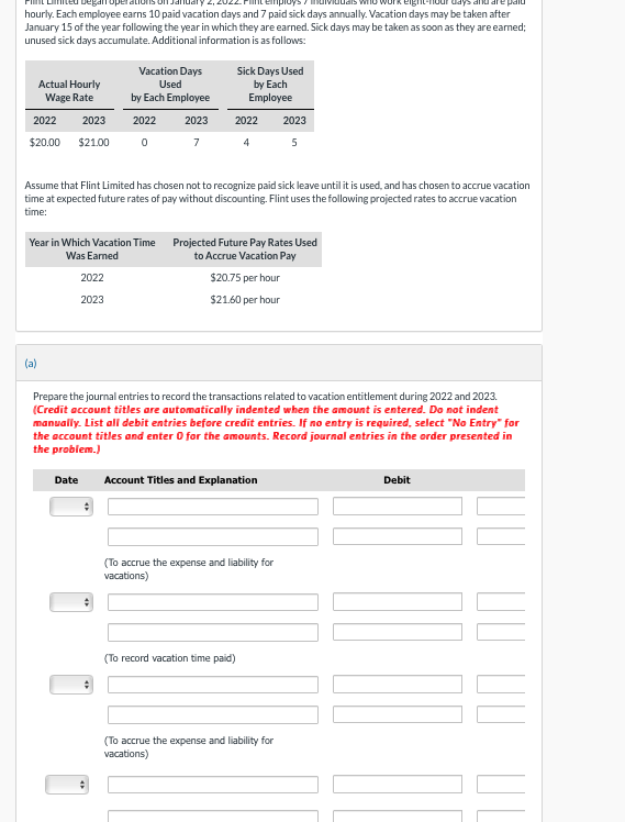 Toper
paid
hourly. Each employee earns 10 paid vacation days and 7 paid sick days annually. Vacation days may be taken after
January 15 of the year following the year in which they are earned. Sick days may be taken as soon as they are earned;
unused sick days accumulate. Additional information is as follows:
Actual Hourly
Wage Rate
2022 2023
$20.00 $21.00
(a)
Vacation Days
Used
by Each Employee
2022 2023
Year in which Vacation Time
Was Earned
2022
2023
07
Date
Assume that Flint Limited has chosen not to recognize paid sick leave until it is used, and has chosen to accrue vacation
time at expected future rates of pay without discounting. Flint uses the following projected rates to accrue vacation
time:
#
Sick Days Used
by Each
Employee
2022
4
Prepare the journal entries to record the transactions related to vacation entitlement during 2022 and 2023.
(Credit account titles are automatically indented when the amount is entered. Do not indent
manually. List all debit entries before credit entries. If no entry is required, select "No Entry" for
the account titles and enter 0 for the amounts. Record journal entries in the order presented in
the problem.)
Projected Future Pay Rates Used
to Accrue Vacation Pay
$20.75 per hour
$21.60 per hour
Account Titles and Explanatio
2023
5
(To accrue the expense and liability for
vacations)
(To record vacation time paid)
(To accrue the expense and liability for
vacations)
Debit
드