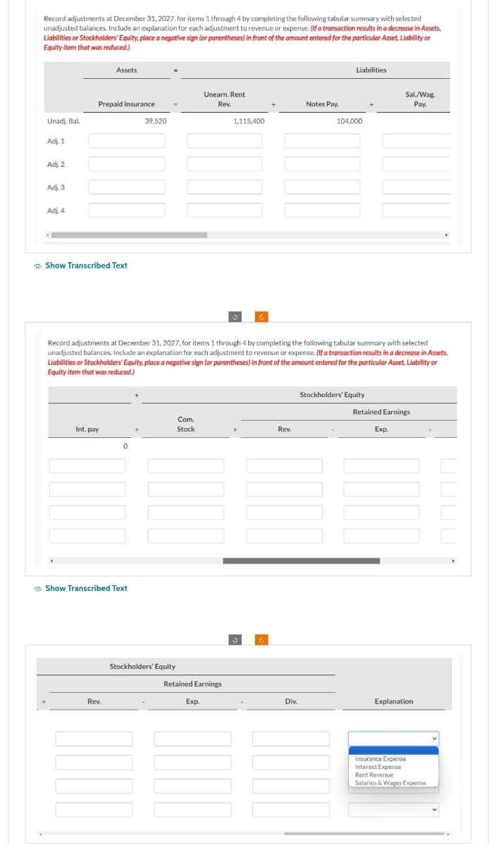 Record adjustments at December 31, 2027, for items 1 through 4 by completing the following tabular summary with selected
unadjusted balances. Include an explanation for each adjustment to revenue or expense. (If a transaction results in a decrease in Assets,
Liabilities or Stockholders' Equity, place a negative sign (or parentheses) in front of the amount entered for the particular Asset, Liability or
Equity item that was reduced.)
Unadj. Bal.
Adj. 1
Adj. 2
Adj. 3
Adj. 4
Prepaid Insurance
Assets
Show Transcribed Text
Int. pay
Rev.
0
Show Transcribed Text
39,520
+
Record adjustments at December 31, 2027, for items 1 through 4 by completing the following tabular summary with selected
unadjusted balances. Include an explanation for each adjustment to revenue or expense. (If a transaction results in a decrease in Assets,
Liabilities or Stockholders' Equity, place a negative sign (or parentheses) in front of the amount entered for the particular Asset, Liability or
Equity item that was reduced.)
Stockholders' Equity
Com.
Stock
Unearn. Rent
Rev.
Retained Earnings
Exp.
1,115,400
Ć
Rev.
Notes Pay.
Div.
Liabilities
104,000
Stockholders' Equity
Sal/Wag.
Pay.
Retained Earnings
Exp.
Explanation
Insurance Expense
Interest Expense
Rent Revenue
Salaries & Wages Expense