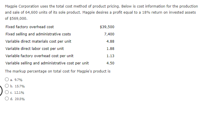 Magpie Corporation uses the total cost method of product pricing. Below is cost information for the production
and sale of 64,600 units of its sole product. Magpie desires a profit equal to a 18% return on invested assets
of $569,000.
Fixed factory overhead cost
$39,500
Fixed selling and administrative costs
7,400
Variable direct materials cost per unit
4.88
Variable direct labor cost per unit
1.88
Variable factory overhead cost per unit
1.13
Variable selling and administrative cost per unit
4.50
The markup percentage on total cost for Magpie's product is
O a. 9.7%
O b. 15.7%
O c. 12.1%
d. 20.5%