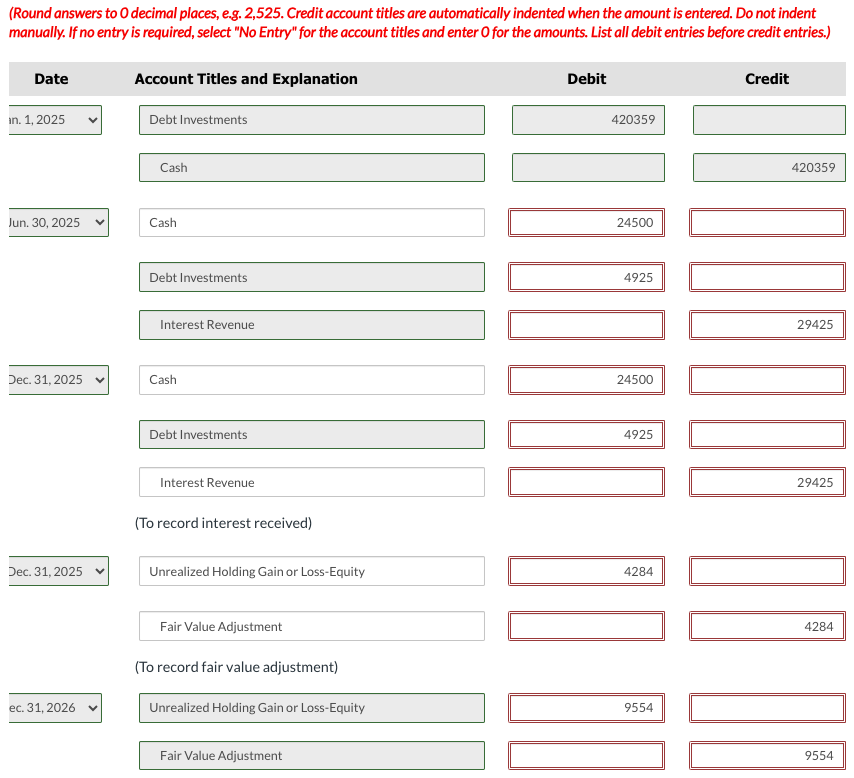 (Round answers to O decimal places, e.g. 2,525. Credit account titles are automatically indented when the amount is entered. Do not indent
manually. If no entry is required, select "No Entry" for the account titles and enter O for the amounts. List all debit entries before credit entries.)
Date
in. 1, 2025
Jun. 30, 2025
Dec. 31, 2025
Dec. 31, 2025
ec. 31, 2026
Account Titles and Explanation
Debt Investments
Cash
Cash
Debt Investments
Interest Revenue
Cash
Debt Investments
Interest Revenue
(To record interest received)
Unrealized Holding Gain or Loss-Equity
Fair Value Adjustment
(To record fair value adjustment)
Unrealized Holding Gain or Loss-Equity
Fair Value Adjustment
Debit
420359
24500
4925
24500
100 0
4925
4284
9554
Credit
420359
DO BOOGI
29425
29425
4284
9554