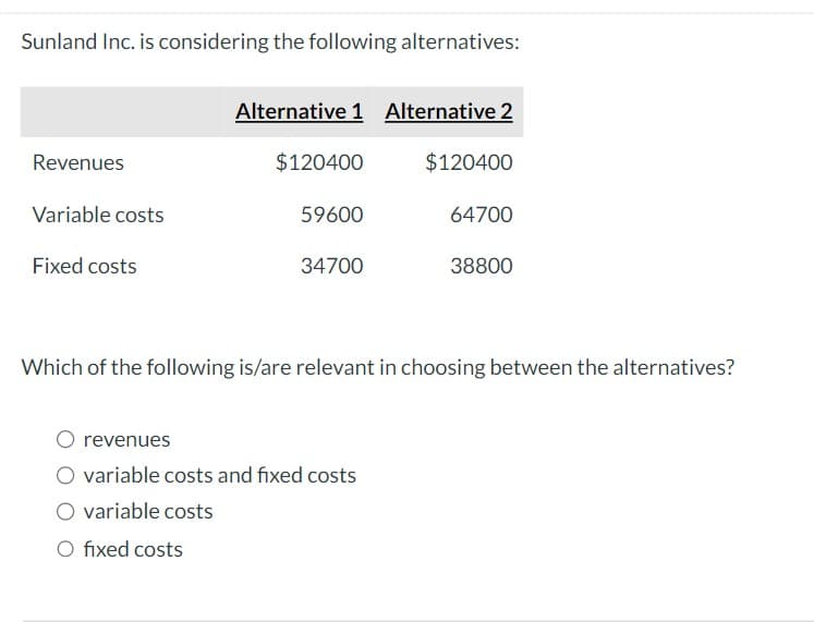 Sunland Inc. is considering the following alternatives:
Revenues
Variable costs
Fixed costs
Alternative 1 Alternative 2
$120400
O fixed costs
59600
34700
O revenues
O variable costs and fixed costs
variable costs
$120400
64700
Which of the following is/are relevant in choosing between the alternatives?
38800