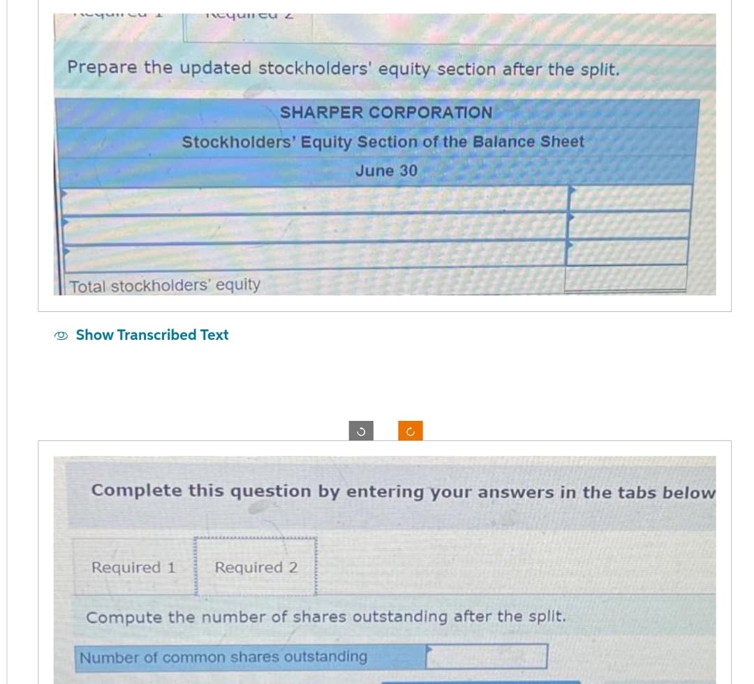 Require
nequincu 2
Prepare the updated stockholders' equity section after the split.
SHARPER CORPORATION
Stockholders' Equity Section of the Balance Sheet
June 30
Total stockholders' equity
Show Transcribed Text
Required 1
Complete this question by entering your answers in the tabs below
ů
Required 2
Compute the number of shares outstanding after the split.
Number of common shares outstanding