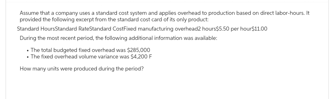 Assume that a company uses a standard cost system and applies overhead to production based on direct labor-hours. It
provided the following excerpt from the standard cost card of its only product:
Standard HoursStandard RateStandard CostFixed manufacturing overhead2 hours$5.50 per hour $11.00
During the most recent period, the following additional information was available:
• The total budgeted fixed overhead was $285,000
• The fixed overhead volume variance was $4,200 F
How many units were produced during the period?