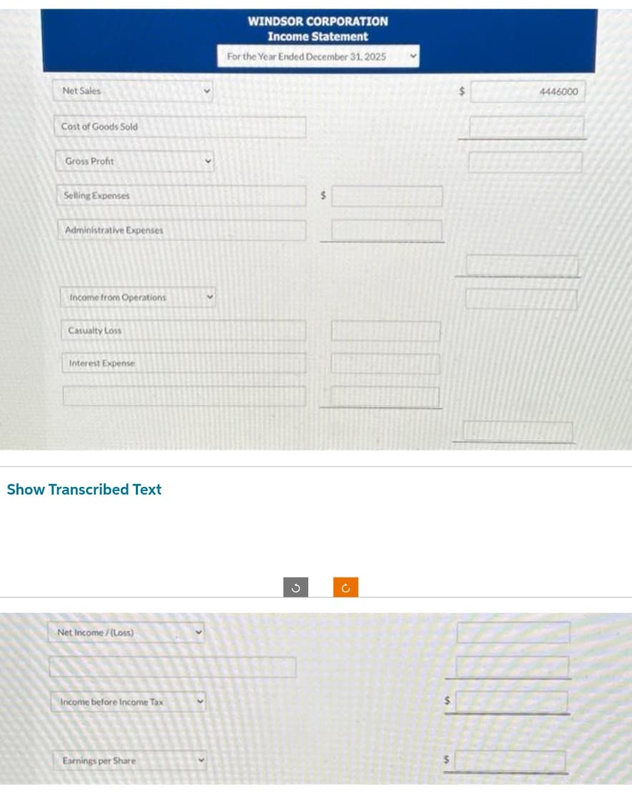 Net Sales
Cost of Goods Sold
Gross Profit
Selling Expenses
Administrative Expenses
Income from Operations
Casualty Los
Interest Expense
Show Transcribed Text
Net Income/(Loss)
Income before Income Tax
Earnings per Share
WINDSOR CORPORATION
Income Statement
For the Year Ended December 31, 2025
$
Ć
$
$
4446000
III