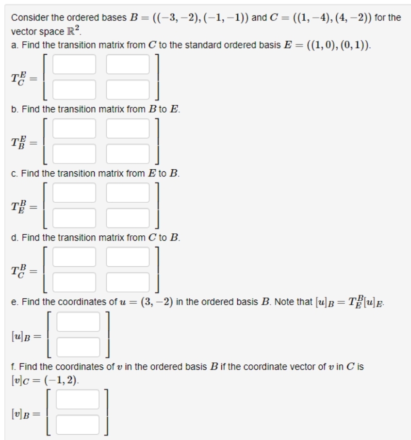 Consider the ordered bases B = ((-3,-2), (-1,-1)) and C = ((1, –4), (4, -2)) for the
−1))
vector space R².
a. Find the transition matrix from C to the standard ordered basis E = ((1,0), (0, 1)).
TE =
b. Find the transition matrix from B to E.
TE=
c. Find the transition matrix from E to B.
TB
d. Find the transition matrix from C to B.
TB =
e. Find the coordinates of u = (3,-2) in the ordered basis B. Note that [u] B = T[u]E.
[u]B
f. Find the coordinates of u in the ordered basis B if the coordinate vector of vin C is
[v]c = (-1,2).
[v]B
=