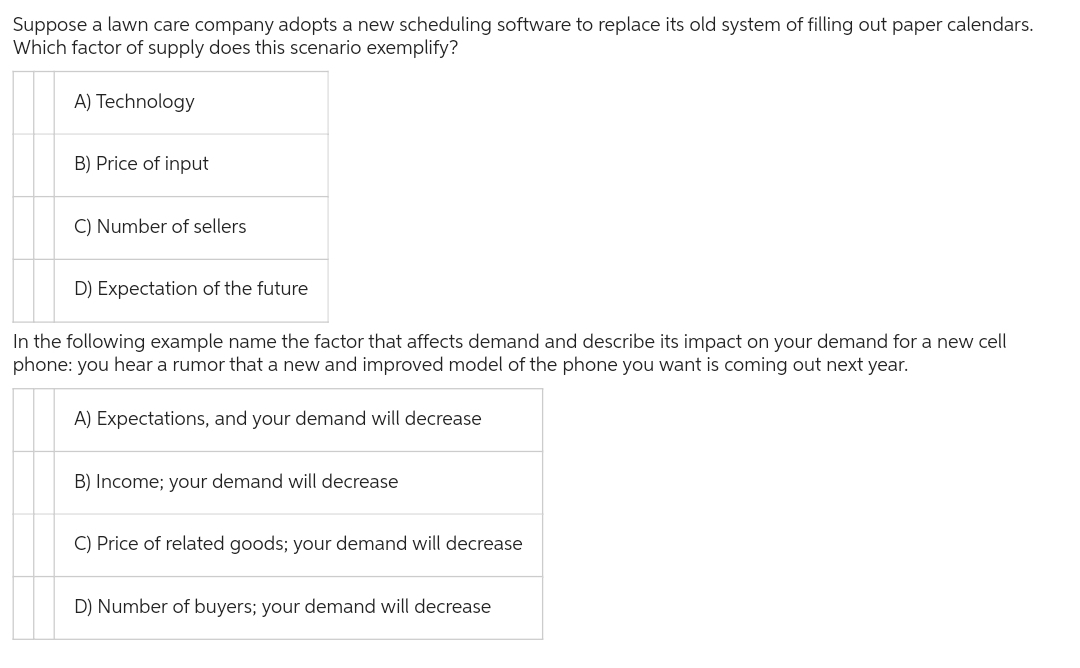 Suppose a lawn care company adopts a new scheduling software to replace its old system of filling out paper calendars.
Which factor of supply does this scenario exemplify?
A) Technology
B) Price of input
C) Number of sellers
D) Expectation of the future
In the following example name the factor that affects demand and describe its impact on your demand for a new cell
phone: you hear a rumor that a new and improved model of the phone you want is coming out next year.
A) Expectations, and your demand will decrease
B) Income; your demand will decrease
C) Price of related goods; your demand will decrease
D) Number of buyers; your demand will decrease