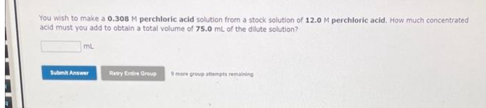 You wish to make a 0.308 M perchloric acid solution from a stock solution of 12.0 M perchloric acid. How much concentrated
acid must you add to obtain a total volume of 75.0 mL of the dilute solution?
mL
Submit Answer
Retry Entire Group
9 more group attempts remaining