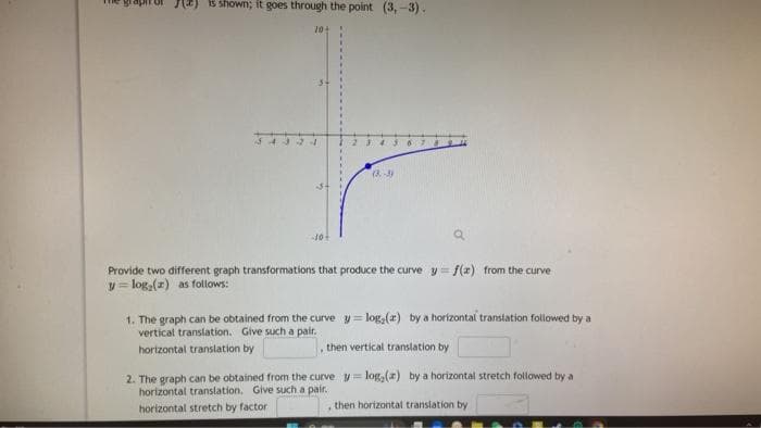 (2) is shown; it goes through the point (3,-3).
20+
24
10+
23 4 3
a
Provide two different graph transformations that produce the curve y = f(x) from the curve
y = log₂ (x) as follows:
(8-3)
1. The graph can be obtained from the curve y=log,(z) by a horizontal translation followed by a
vertical translation. Give such a pair.
horizontal translation by
then vertical translation by
2. The graph can be obtained from the curve
horizontal translation, Give such a pair.
horizontal stretch by factor
y=log, (a) by a horizontal stretch followed by a
, then horizontal translation by