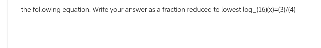 the following equation. Write your answer as a fraction reduced to lowest log_(16)(x)=(3)/(4)