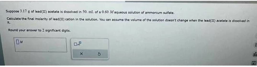 Suppose 3.17 g of lead(II) acetate is dissolved in 50. mL of a 0.60 Maqueous solution of ammonium sulfate.
Calculate the final molarity of lead(11) cation in the solution. You can assume the volume of the solution doesn't change when the lead(II) acetate is dissolved in
it.
Round your answer to 2 significant digits.
M
D.P
X
S
L
al
M