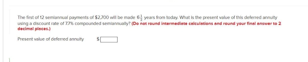 The first of 12 semiannual payments of $2,700 will be made 6 years from today. What is the present value of this deferred annuity
using a discount rate of 7.7% compounded semiannually? (Do not round intermediate calculations and round your final answer to 2
decimal places.)
Present value of deferred annuity
$