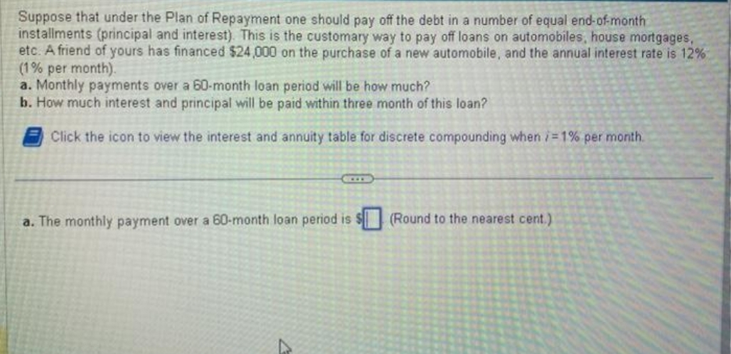 Suppose that under the Plan of Repayment one should pay off the debt in a number of equal end-of-month
installments (principal and interest). This is the customary way to pay off loans on automobiles, house mortgages,
etc. A friend of yours has financed $24,000 on the purchase of a new automobile, and the annual interest rate is 12%
(1% per month).
a. Monthly payments over a 60-month loan period will be how much?
b. How much interest and principal will be paid within three month of this loan?
Click the icon to view the interest and annuity table for discrete compounding when /=1% per month.
a. The monthly payment over a 60-month loan period is $(Round to the nearest cent.)