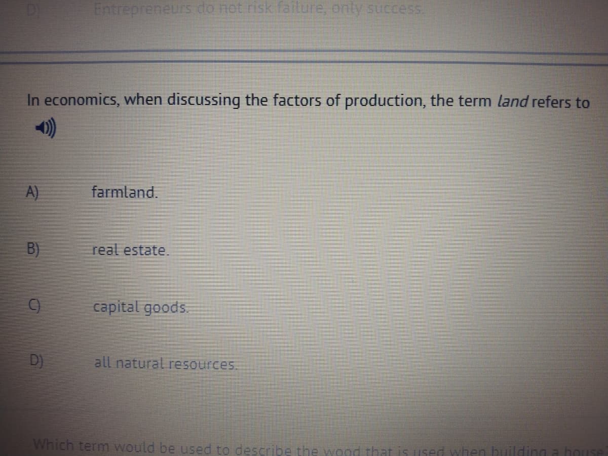 Intrepreneursdometrik.ta e.only succes
In economics, when discussing the factors of production, the term land refers to
A)
farmland.
B)
real estate.
capital goods.
D)
all natural resources.
Which term would be used to describe the wood that is used when building a house
