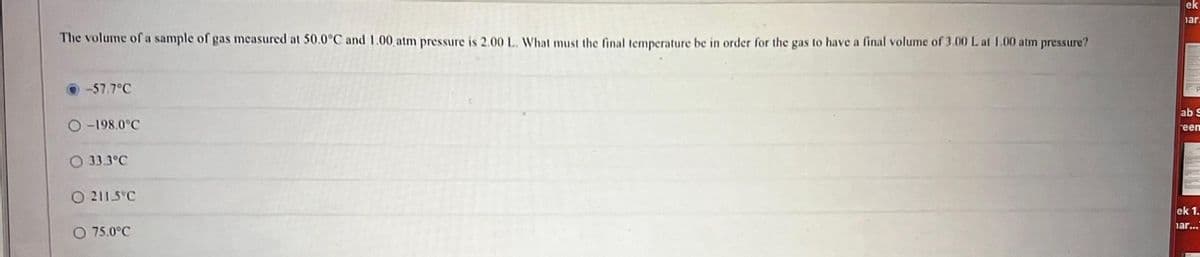 The volume of a sample of gas measured at 50.0°C and 1.00, atm pressure is 2.00 L. What must the final temperature be in order for the gas to have a final volume of 3.00 L at 1.00 atm pressure?
-57.7°C
O-198.0°C
O 33.3°C
O 211-5°C
O 75.0°C
ek
har.
ab S
een
H
ek 1.
har...