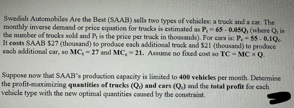 Swedish Automobiles Are the Best (SAAB) sells two types of vehicles: a truck and a car. The
monthly inverse demand or price equation for trucks is estimated as P₁ = 65 -0.05Q, (where Q, is
the number of trucks sold and Pt is the price per truck in thousands). For cars is: Pc = 55 -0.1Qc.
It costs SAAB $27 (thousand) to produce each additional truck and $21 (thousand) to produce
each additional car, so MC₁ = 27 and MC = 21. Assume no fixed cost so TC = MC x Q.
Suppose now that SAAB's production capacity is limited to 400 vehicles per month. Determine
the profit-maximizing quantities of trucks (Q) and cars (Qc) and the total profit for each
vehicle type with the new optimal quantities caused by the constraint.