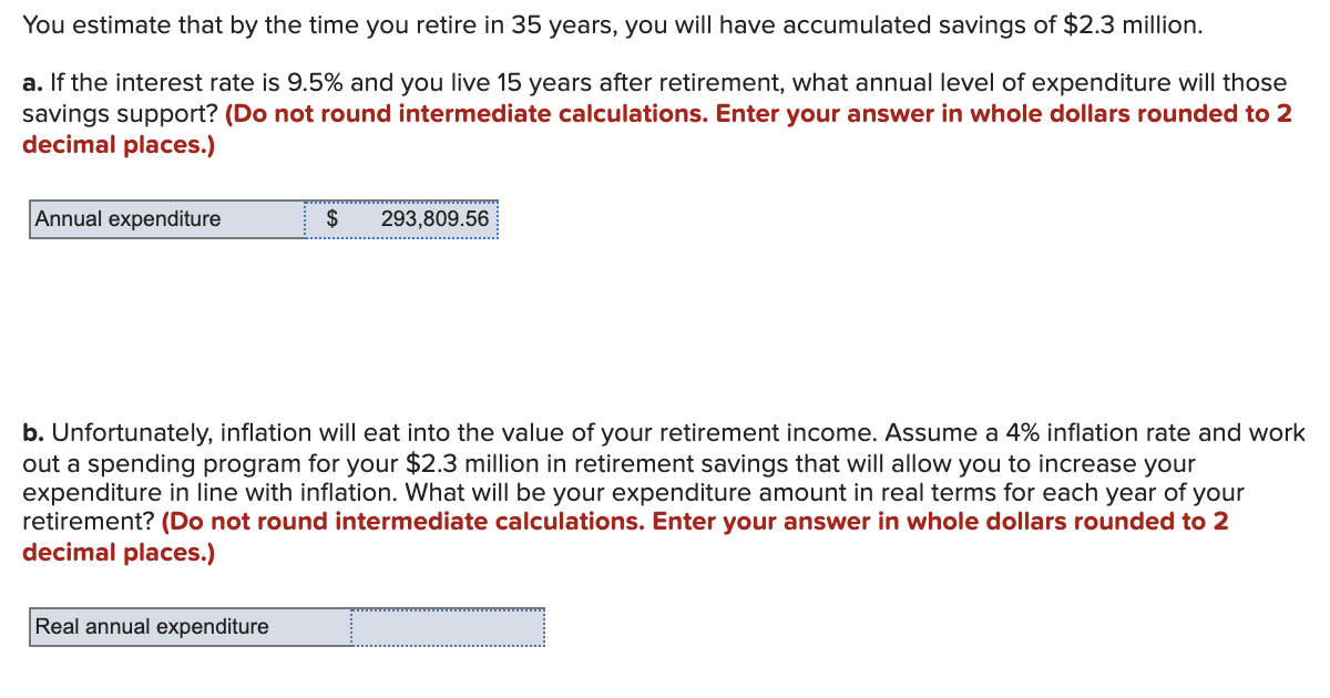 You estimate that by the time you retire in 35 years, you will have accumulated savings of $2.3 million.
a. If the interest rate is 9.5% and you live 15 years after retirement, what annual level of expenditure will those
savings support? (Do not round intermediate calculations. Enter your answer in whole dollars rounded to 2
decimal places.)
Annual expenditure
$
Real annual expenditure
293,809.56
b. Unfortunately, inflation will eat into the value of your retirement income. Assume a 4% inflation rate and work
out a spending program for your $2.3 million in retirement savings that will allow you to increase your
expenditure in line with inflation. What will be your expenditure amount in real terms for each year of your
retirement? (Do not round intermediate calculations. Enter your answer in whole dollars rounded to 2
decimal places.)