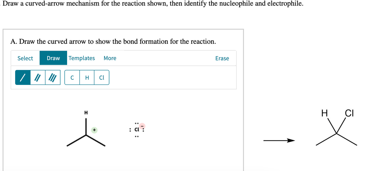 Draw a curved-arrow mechanism for the reaction shown, then identify the nucleophile and electrophile.
A. Draw the curved arrow to show the bond formation for the reaction.
Select Draw Templates More
11/1
с H Cl
H
:U:
Erase
H
CI
X